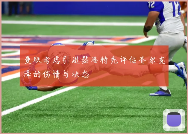 曼联考虑引进瑟洛特先评估齐尔克泽的伤情与状态