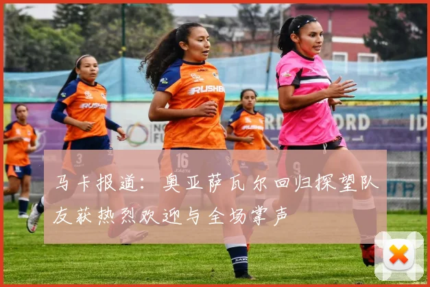 马卡报道：奥亚萨瓦尔回归探望队友获热烈欢迎与全场掌声