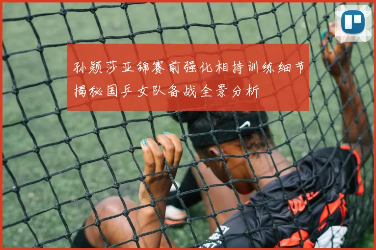 孙颖莎亚锦赛前强化相持训练细节揭秘国乒女队备战全景分析