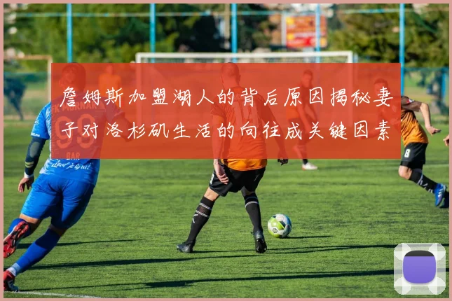 詹姆斯加盟湖人的背后原因揭秘妻子对洛杉矶生活的向往成关键因素