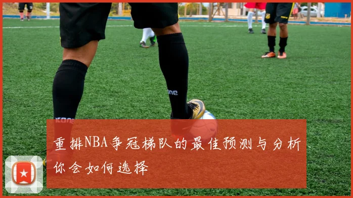 重排NBA争冠梯队的最佳预测与分析你会如何选择