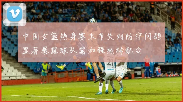 中国女篮热身赛末节失利防守问题显著暴露球队需加强轮转配合