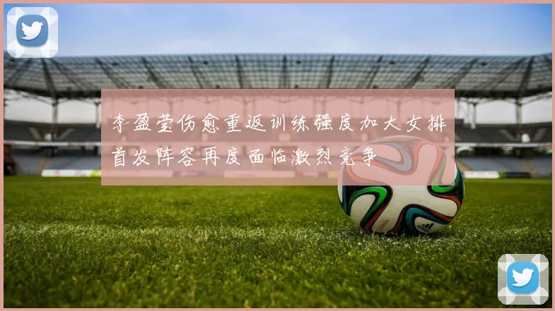 李盈莹伤愈重返训练强度加大女排首发阵容再度面临激烈竞争